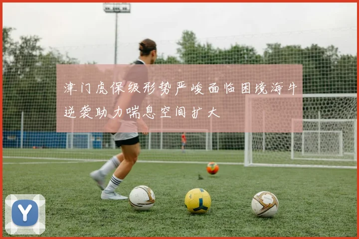 津门虎保级形势严峻面临困境海牛逆袭助力喘息空间扩大